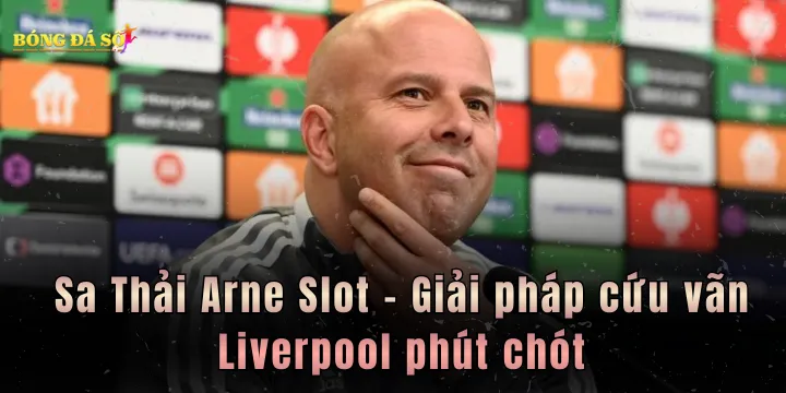 Sa Thải Arne Slot - Giải pháp cứu vãn Liverpool phút chót